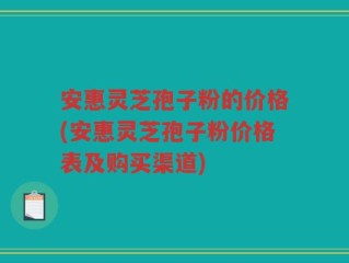 安惠灵芝孢子粉的价格(安惠灵芝孢子粉价格表及购买渠道)