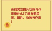 白鹤灵芝图片功效与作用是什么(了解白鹤灵芝：图片、功效与作用)