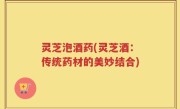 灵芝泡酒药(灵芝酒：传统药材的美妙结合)