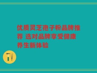优质灵芝孢子粉品牌推荐 选对品牌享受健康养生新体验