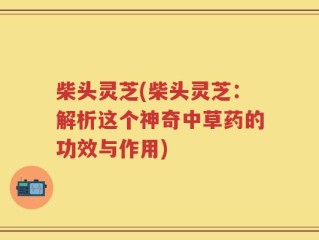 柴头灵芝(柴头灵芝：解析这个神奇中草药的功效与作用)