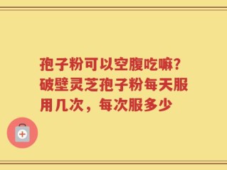 孢子粉可以空腹吃嘛？破壁灵芝孢子粉每天服用几次，每次服多少