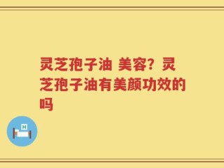 灵芝孢子油 美容？灵芝孢子油有美颜功效的吗