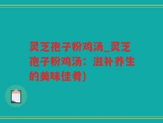 灵芝孢子粉鸡汤_灵芝孢子粉鸡汤：滋补养生的美味佳肴)