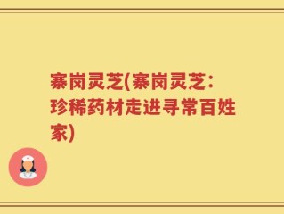 寨岗灵芝(寨岗灵芝：珍稀药材走进寻常百姓家)