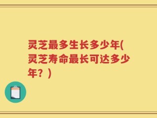 灵芝最多生长多少年(灵芝寿命最长可达多少年？)