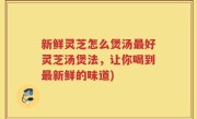 新鲜灵芝怎么煲汤最好灵芝汤煲法，让你喝到最新鲜的味道)