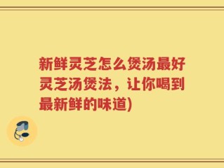 新鲜灵芝怎么煲汤最好灵芝汤煲法，让你喝到最新鲜的味道)