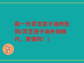 新一代灵芝孢子油的优势(灵芝孢子油升级换代，更强效！)
