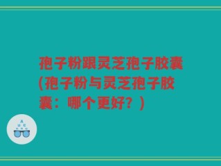孢子粉跟灵芝孢子胶囊(孢子粉与灵芝孢子胶囊：哪个更好？)