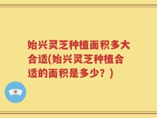 始兴灵芝种植面积多大合适(始兴灵芝种植合适的面积是多少？)