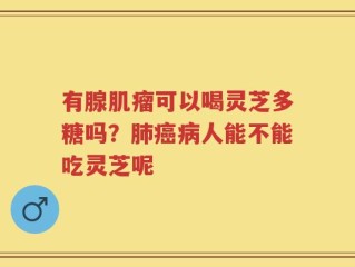 有腺肌瘤可以喝灵芝多糖吗？肺癌病人能不能吃灵芝呢