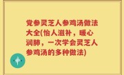 党参灵芝人参鸡汤做法大全(怡人滋补，暖心润肺，一次学会灵芝人参鸡汤的多种做法)