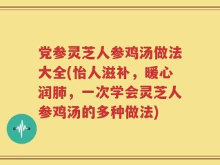 党参灵芝人参鸡汤做法大全(怡人滋补，暖心润肺，一次学会灵芝人参鸡汤的多种做法)
