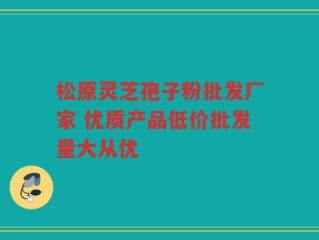 松原灵芝孢子粉批发厂家 优质产品低价批发量大从优
