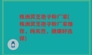 株洲灵芝孢子粉厂家(株洲灵芝孢子粉厂家推荐，纯天然，健康好选择)