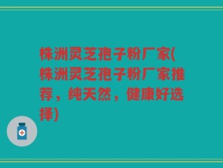 株洲灵芝孢子粉厂家(株洲灵芝孢子粉厂家推荐，纯天然，健康好选择)