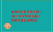 山参粉和灵芝孢子粉一起(山参粉与灵芝孢子粉的双重保健功效)