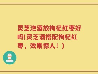 灵芝泡酒放枸杞红枣好吗(灵芝酒搭配枸杞红枣，效果惊人！)