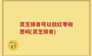 灵芝排骨可以放红枣和葱吗(灵芝排骨)