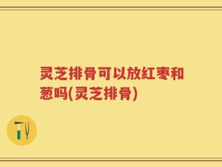灵芝排骨可以放红枣和葱吗(灵芝排骨)