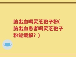 脑出血喝灵芝孢子粉(脑出血患者喝灵芝孢子粉能缓解？)