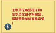 芝萃灵芝破壁孢子粉(芝萃灵芝孢子粉破壁，保障营养美味双重享受)
