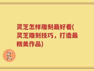 灵芝怎样雕刻最好看(灵芝雕刻技巧，打造最精美作品)
