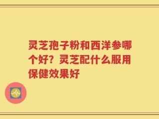 灵芝孢子粉和西洋参哪个好？灵芝配什么服用保健效果好