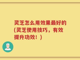 灵芝怎么用效果最好的(灵芝使用技巧，有效提升功效！)