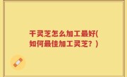 干灵芝怎么加工最好(如何最佳加工灵芝？)