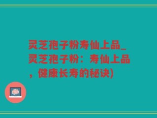 灵芝孢子粉寿仙上品_灵芝孢子粉：寿仙上品，健康长寿的秘诀)