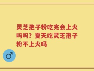 灵芝孢子粉吃完会上火吗吗？夏天吃灵芝孢子粉不上火吗