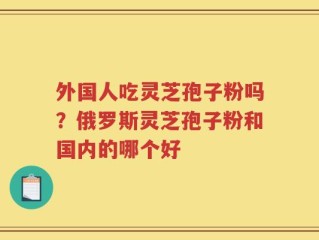 外国人吃灵芝孢子粉吗？俄罗斯灵芝孢子粉和国内的哪个好
