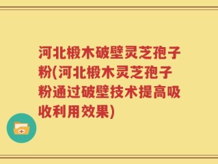 河北椴木破壁灵芝孢子粉(河北椴木灵芝孢子粉通过破壁技术提高吸收利用效果)