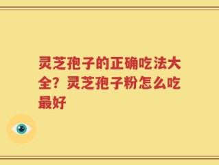 灵芝孢子的正确吃法大全？灵芝孢子粉怎么吃最好