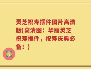 灵芝祝寿摆件图片高清版(高清图：华丽灵芝祝寿摆件，祝寿庆典必备！)
