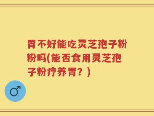 胃不好能吃灵芝孢子粉粉吗(能否食用灵芝孢子粉疗养胃？)