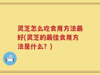 灵芝怎么吃食用方法最好(灵芝的最佳食用方法是什么？)