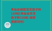 寿仙谷破壁灵芝孢子粉120粒(寿仙谷灵芝孢子粉120粒 破壁保健功效)