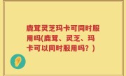 鹿茸灵芝玛卡可同时服用吗(鹿茸、灵芝、玛卡可以同时服用吗？)