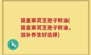苗皇寨灵芝孢子粉油(苗皇寨灵芝孢子粉油，滋补养生好选择)