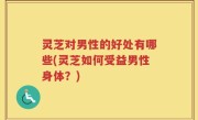 灵芝对男性的好处有哪些(灵芝如何受益男性身体？)