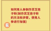 如何用人参制作灵芝孢子粉(制作灵芝孢子粉的方法和步骤，使用人参进行加强)