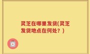 灵芝在哪里发货(灵芝发货地点在何处？)