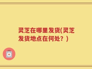 灵芝在哪里发货(灵芝发货地点在何处？)