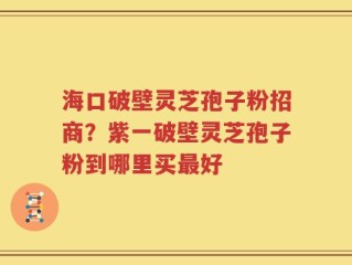 海口破壁灵芝孢子粉招商？紫一破壁灵芝孢子粉到哪里买最好