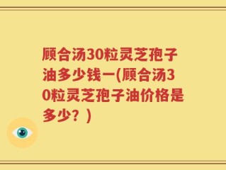 顾合汤30粒灵芝孢子油多少钱一(顾合汤30粒灵芝孢子油价格是多少？)