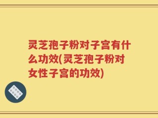 灵芝孢子粉对子宫有什么功效(灵芝孢子粉对女性子宫的功效)