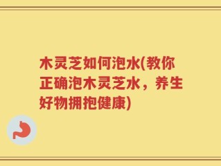 木灵芝如何泡水(教你正确泡木灵芝水，养生好物拥抱健康)